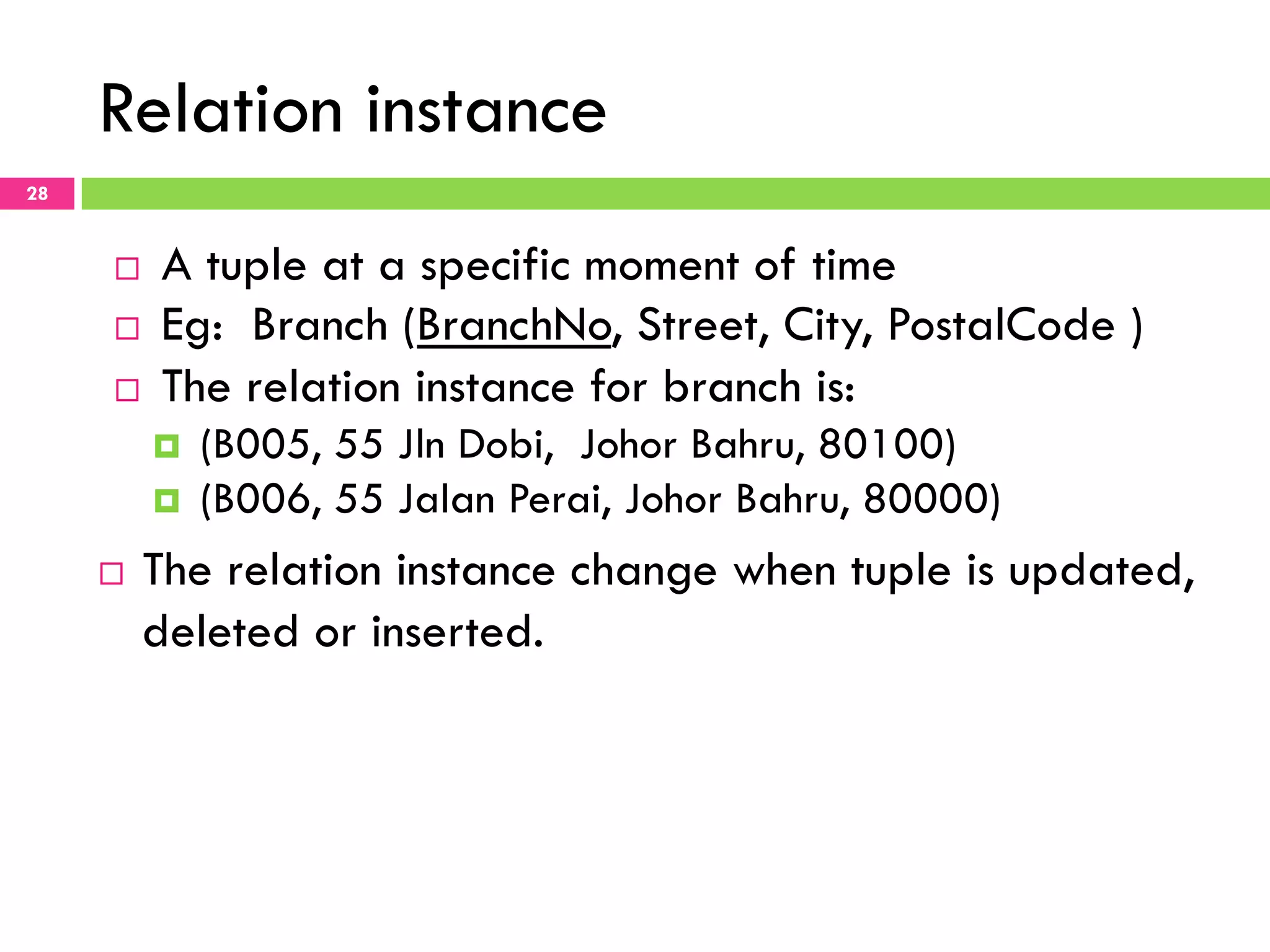 Relation instance 28 ¨  A tuple at a specific moment of time ¨  Eg: Branch (BranchNo, Street, City, PostalCode ) ¨  The relation instance for branch is: ¤  (B005, 55 Jln Dobi, Johor Bahru, 80100) ¤  (B006, 55 Jalan Perai, Johor Bahru, 80000) ¨  The relation instance change when tuple is updated, deleted or inserted. 