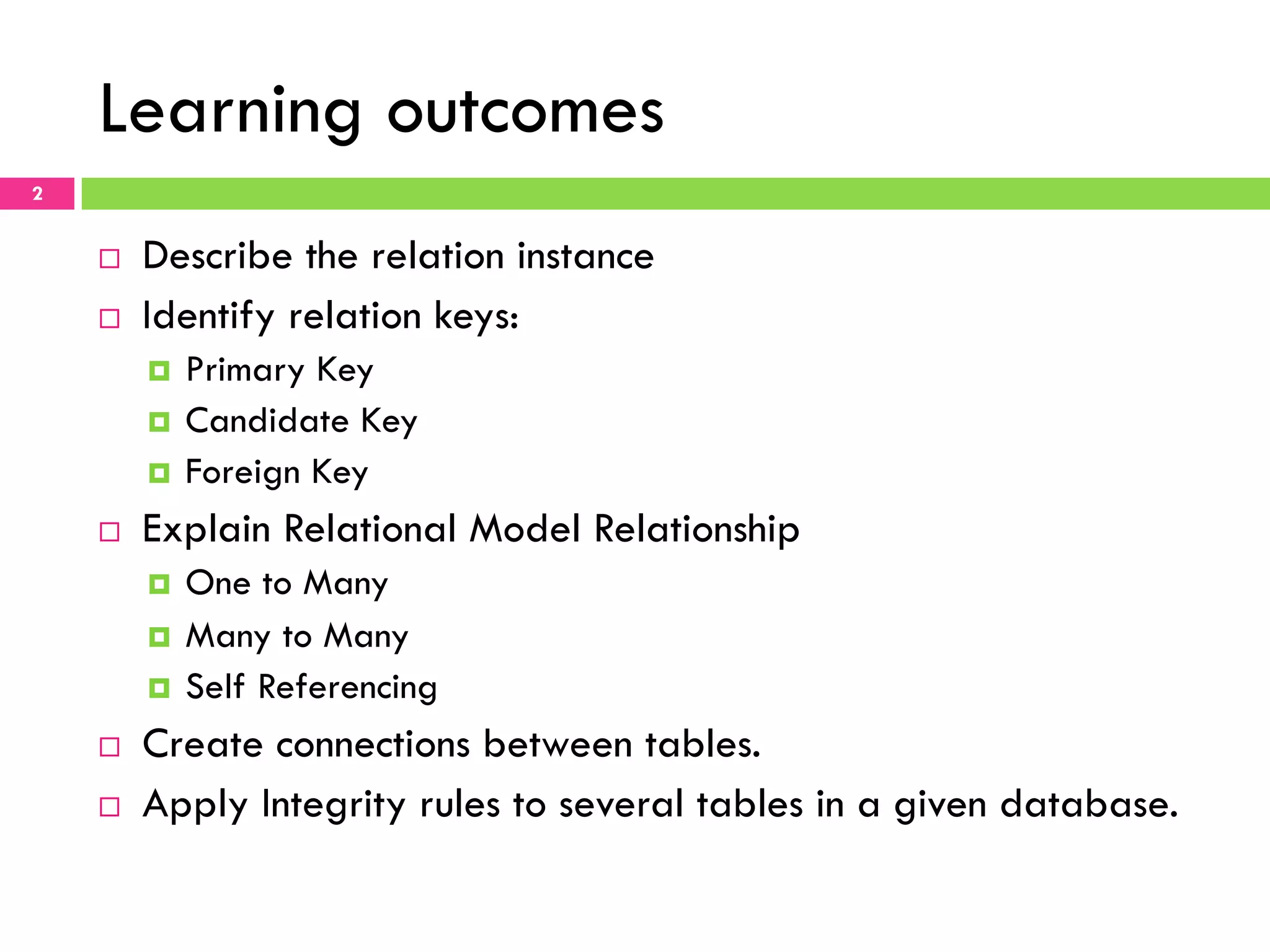 Learning outcomes 2 ¨  Describe the relation instance ¨  Identify relation keys: ¤  Primary Key ¤  Candidate Key ¤  Foreign Key ¨  Explain Relational Model Relationship ¤  One to Many ¤  Many to Many ¤  Self Referencing ¨  Create connections between tables. ¨  Apply Integrity rules to several tables in a given database. 