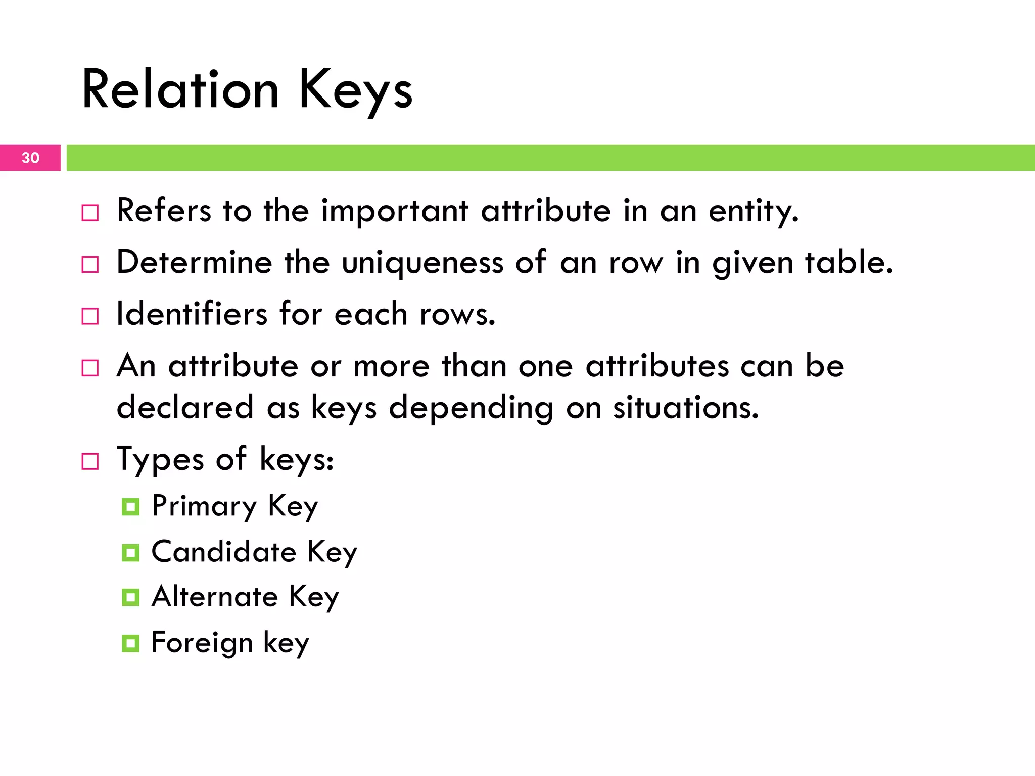 Relation Keys 30 ¨  Refers to the important attribute in an entity. ¨  Determine the uniqueness of an row in given table. ¨  Identifiers for each rows. ¨  An attribute or more than one attributes can be declared as keys depending on situations. ¨  Types of keys: ¤  Primary Key ¤  Candidate Key ¤  Alternate Key ¤  Foreign key 