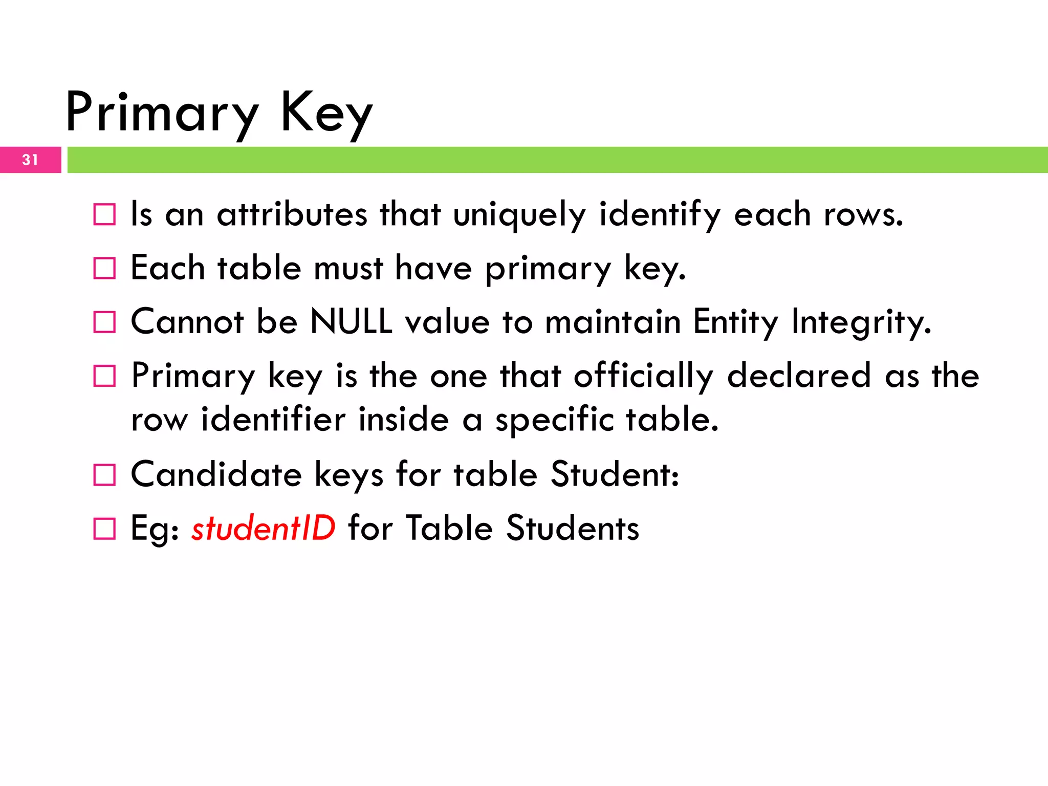 Primary Key 31 ¨  Is an attributes that uniquely identify each rows. ¨  Each table must have primary key. ¨  Cannot be NULL value to maintain Entity Integrity. ¨  Primary key is the one that officially declared as the row identifier inside a specific table. ¨  Candidate keys for table Student: ¨  Eg: studentID for Table Students 