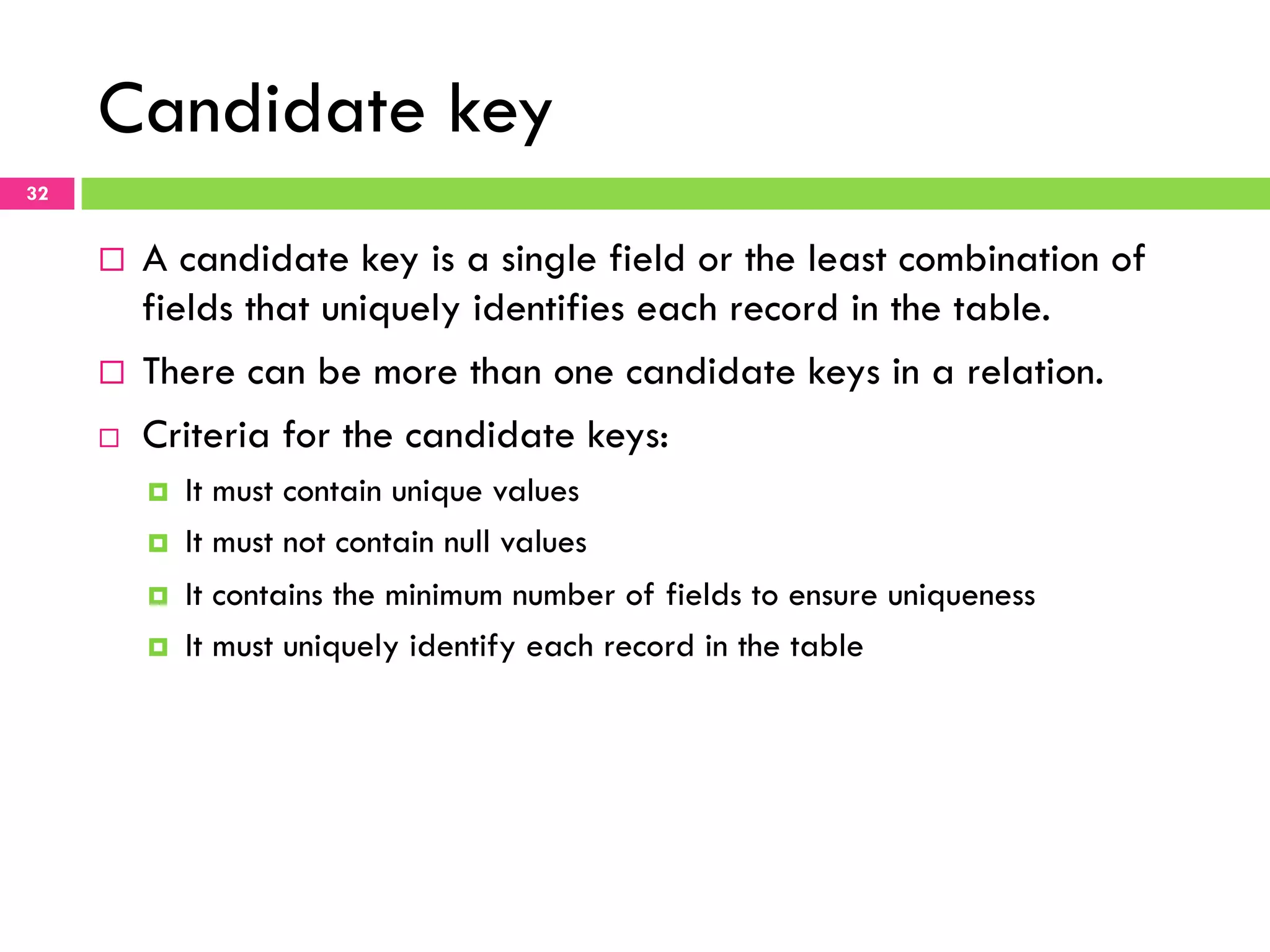 Candidate key 32 ¨  A candidate key is a single field or the least combination of fields that uniquely identifies each record in the table. ¨  There can be more than one candidate keys in a relation. ¨  Criteria for the candidate keys: ¤  It must contain unique values ¤  It must not contain null values ¤  It contains the minimum number of fields to ensure uniqueness ¤  It must uniquely identify each record in the table 