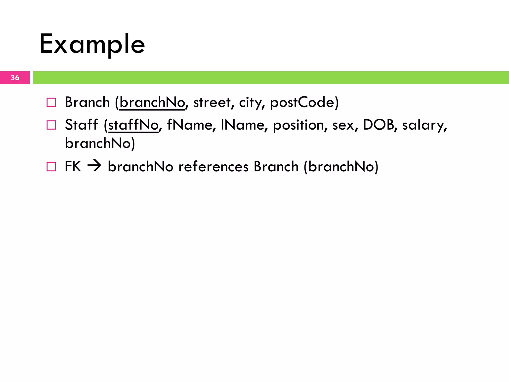 Example 36 ¨  Branch (branchNo, street, city, postCode) ¨  Staff (staffNo, fName, lName, position, sex, DOB, salary, branchNo) ¨  FK à branchNo references Branch (branchNo) 