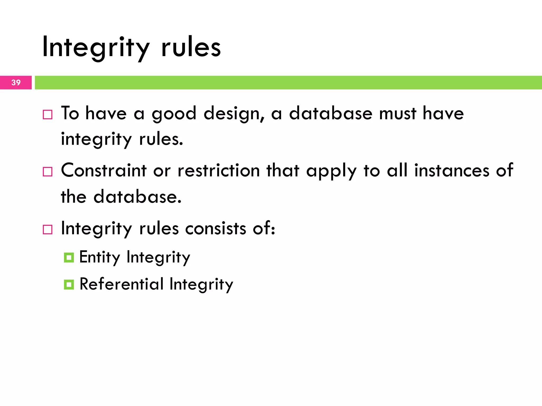 Integrity rules 39 ¨  To have a good design, a database must have integrity rules. ¨  Constraint or restriction that apply to all instances of the database. ¨  Integrity rules consists of: ¤  Entity Integrity ¤  Referential Integrity 