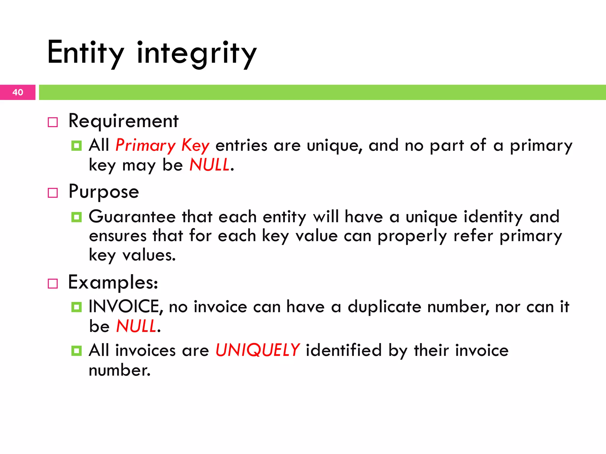 Entity integrity 40 ¨  Requirement ¤  All Primary Key entries are unique, and no part of a primary key may be NULL. ¨  Purpose ¤  Guarantee that each entity will have a unique identity and ensures that for each key value can properly refer primary key values. ¨  Examples: ¤  INVOICE, no invoice can have a duplicate number, nor can it be NULL. ¤  All invoices are UNIQUELY identified by their invoice number. 