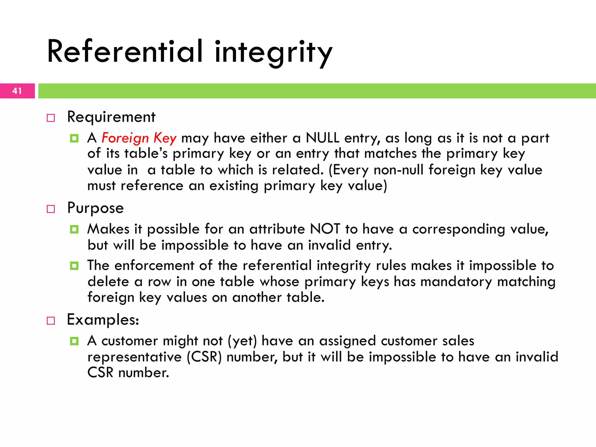 Referential integrity 41 ¨  Requirement ¤  A Foreign Key may have either a NULL entry, as long as it is not a part of its table’s primary key or an entry that matches the primary key value in a table to which is related. (Every non-null foreign key value must reference an existing primary key value) ¨  Purpose ¤  Makes it possible for an attribute NOT to have a corresponding value, but will be impossible to have an invalid entry. ¤  The enforcement of the referential integrity rules makes it impossible to delete a row in one table whose primary keys has mandatory matching foreign key values on another table. ¨  Examples: ¤  A customer might not (yet) have an assigned customer sales representative (CSR) number, but it will be impossible to have an invalid CSR number. 