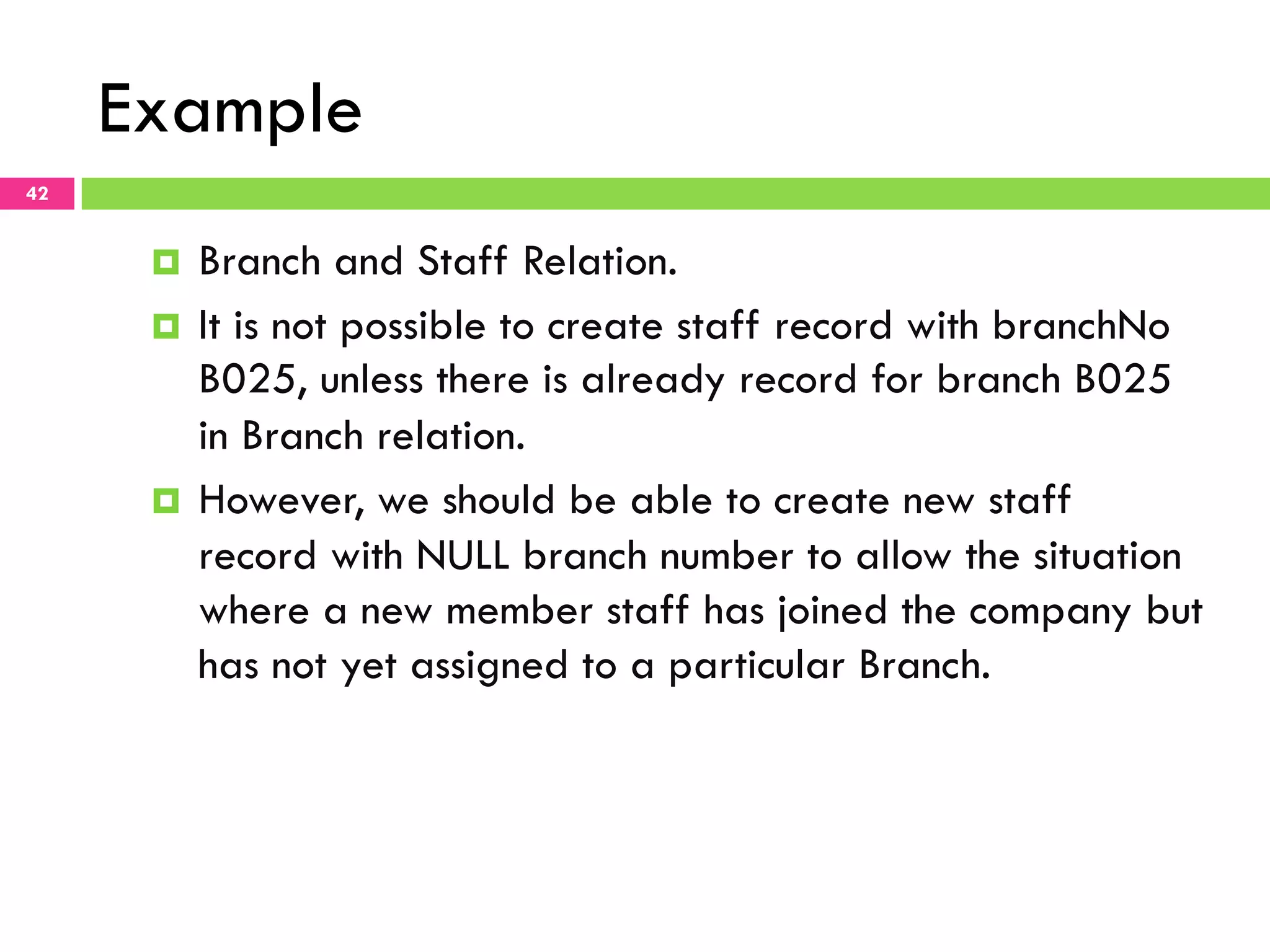 Example 42 ¤  Branch and Staff Relation. ¤  It is not possible to create staff record with branchNo B025, unless there is already record for branch B025 in Branch relation. ¤  However, we should be able to create new staff record with NULL branch number to allow the situation where a new member staff has joined the company but has not yet assigned to a particular Branch. 