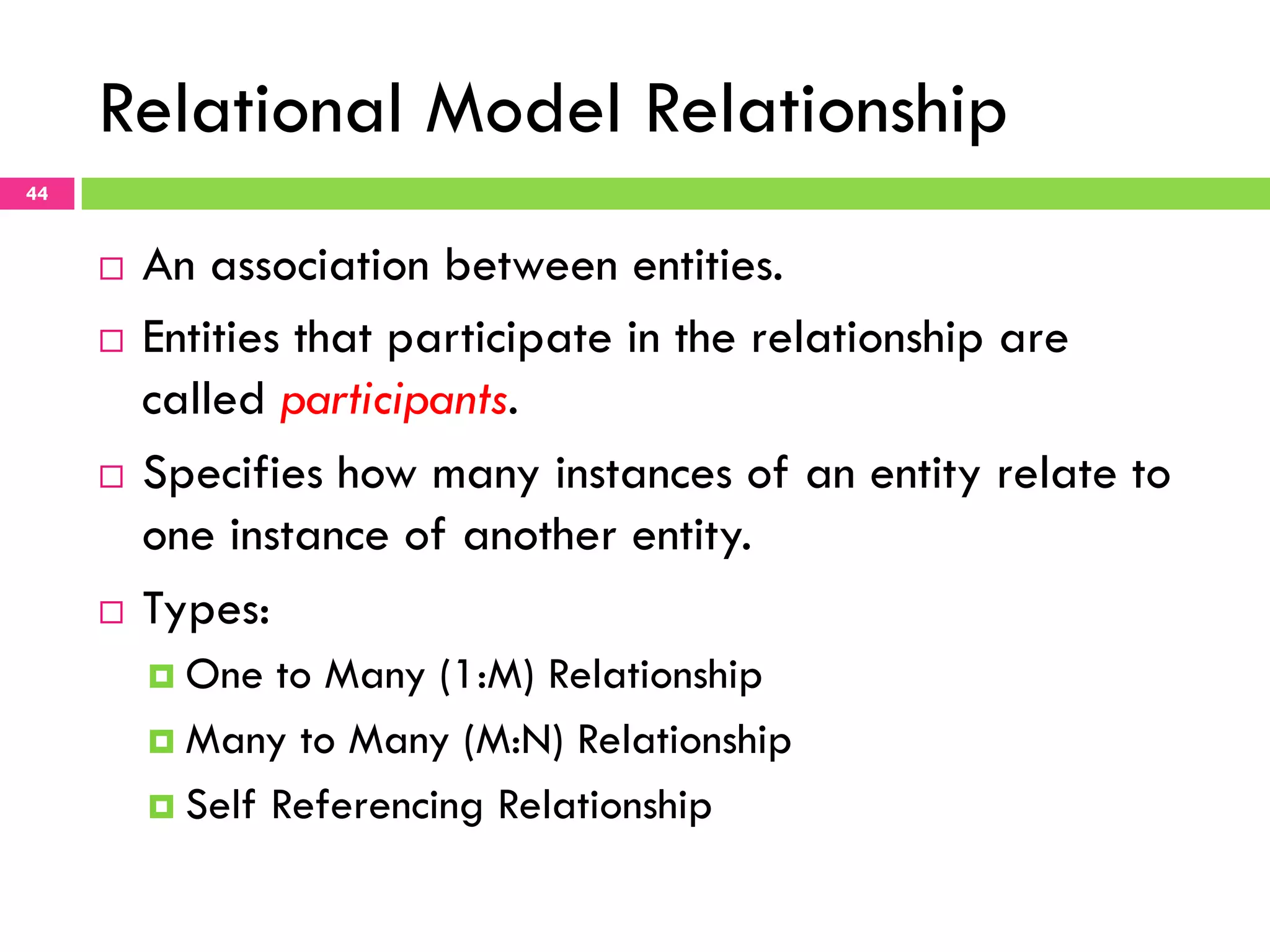 Relational Model Relationship 44 ¨  An association between entities. ¨  Entities that participate in the relationship are called participants. ¨  Specifies how many instances of an entity relate to one instance of another entity. ¨  Types: ¤  One to Many (1:M) Relationship ¤  Many to Many (M:N) Relationship ¤  Self Referencing Relationship 