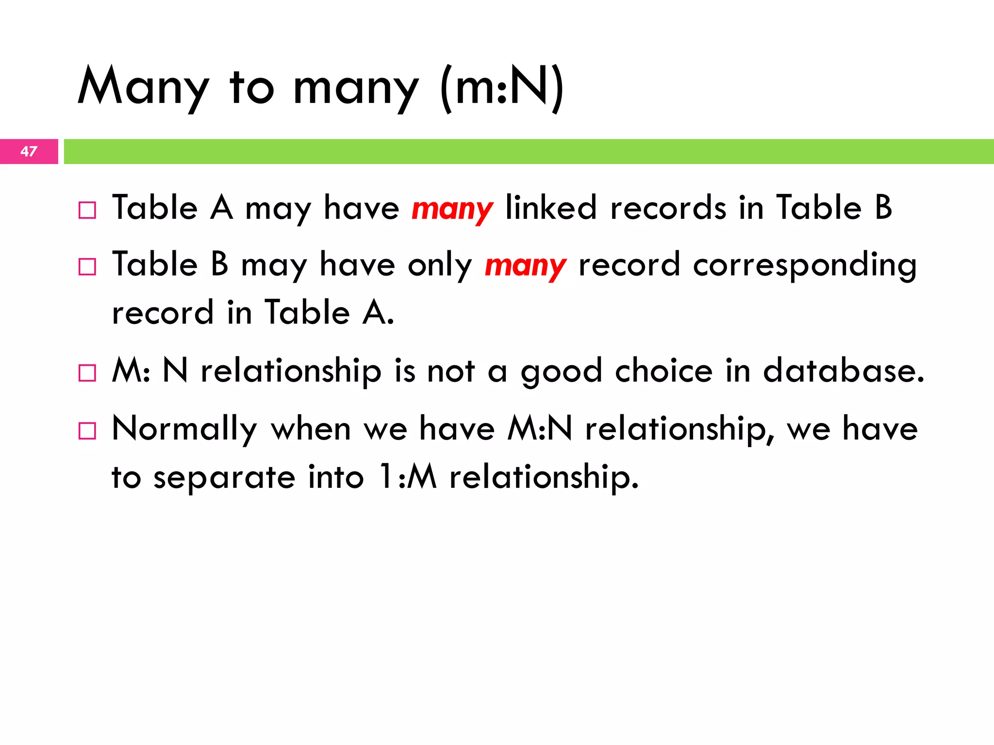 Many to many (m:N) 47 ¨  Table A may have many linked records in Table B ¨  Table B may have only many record corresponding record in Table A. ¨  M: N relationship is not a good choice in database. ¨  Normally when we have M:N relationship, we have to separate into 1:M relationship. 
