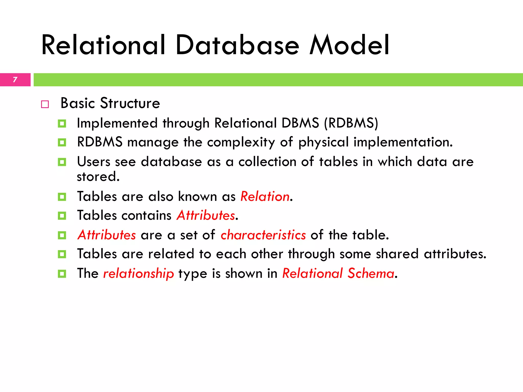 Relational Database Model 7 ¨  Basic Structure ¤  Implemented through Relational DBMS (RDBMS) ¤  RDBMS manage the complexity of physical implementation. ¤  Users see database as a collection of tables in which data are stored. ¤  Tables are also known as Relation. ¤  Tables contains Attributes. ¤  Attributes are a set of characteristics of the table. ¤  Tables are related to each other through some shared attributes. ¤  The relationship type is shown in Relational Schema. 