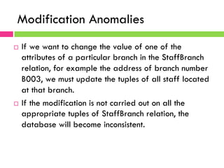 Modification Anomalies
¨  If we want to change the value of one of the
attributes of a particular branch in the StaffBranch
relation, for example the address of branch number
B003, we must update the tuples of all staff located
at that branch.
¨  If the modification is not carried out on all the
appropriate tuples of StaffBranch relation, the
database will become inconsistent.
 