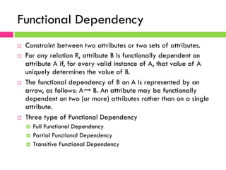 Functional Dependency
¨  Constraint between two attributes or two sets of attributes.
¨  For any relation R, attribute B is functionally dependent on
attribute A if, for every valid instance of A, that value of A
uniquely determines the value of B.
¨  The functional dependency of B on A is represented by an
arrow, as follows: A→ B. An attribute may be functionally
dependent on two (or more) attributes rather than on a single
attribute.
¨  Three type of Functional Dependency
¤  Full Functional Dependency
¤  Partial Functional Dependency
¤  Transitive Functional Dependency
 