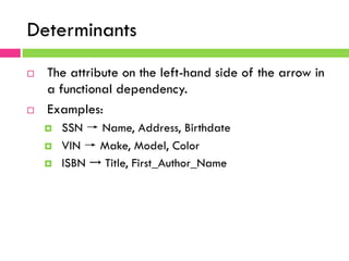 Determinants
¨  The attribute on the left-hand side of the arrow in
a functional dependency.
¨  Examples:
¤  SSN → Name, Address, Birthdate
¤  VIN → Make, Model, Color
¤  ISBN → Title, First_Author_Name
 