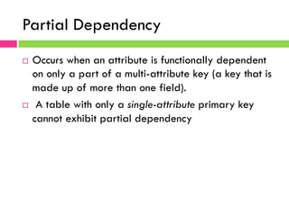Partial Dependency
¨  Occurs when an attribute is functionally dependent
on only a part of a multi-attribute key (a key that is
made up of more than one field).
¨  A table with only a single-attribute primary key
cannot exhibit partial dependency
 