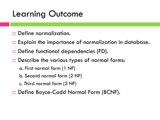 Learning Outcome
¨  Define normalization.
¨  Explain the importance of normalization in database.
¨  Define functional dependencies (FD).
¨  Describe the various types of normal forms:
a. First normal form (1 NF)
b. Second normal form (2 NF)
c. Third normal form (3 NF)
¨  Define Boyce-Codd Normal Form (BCNF).
 