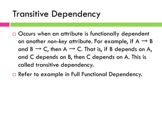 Transitive Dependency
¨  Occurs when an attribute is functionally dependent
on another non-key attribute. For example, if A → B
and B → C, then A → C. That is, if B depends on A,
and C depends on B, then C depends on A. This is
called transitive dependency.
¨  Refer to example in Full Functional Dependency.
 