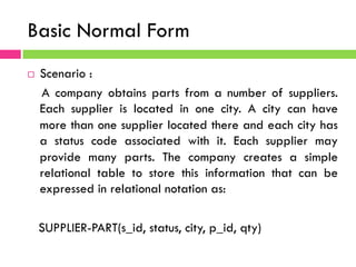 Basic Normal Form
¨  Scenario :
A company obtains parts from a number of suppliers.
Each supplier is located in one city. A city can have
more than one supplier located there and each city has
a status code associated with it. Each supplier may
provide many parts. The company creates a simple
relational table to store this information that can be
expressed in relational notation as:
SUPPLIER-PART(s_id, status, city, p_id, qty)
 