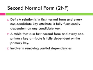 Second Normal Form (2NF)
¨  Def : A relation is in first normal form and every
non-candidate key attribute is fully functionally
dependent on any candidate key.
¨  A table that is in first normal form and every non-
primary key attribute is fully dependent on the
primary key.
¨  Involve in removing partial dependencies.
 