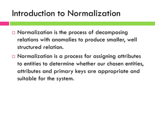 Introduction to Normalization
¨  Normalization is the process of decomposing
relations with anomalies to produce smaller, well
structured relation.
¨  Normalization is a process for assigning attributes
to entities to determine whether our chosen entities,
attributes and primary keys are appropriate and
suitable for the system.
 