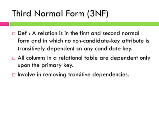 Third Normal Form (3NF)
¨  Def : A relation is in the first and second normal
form and in which no non-candidate-key attribute is
transitively dependent on any candidate key.
¨  All columns in a relational table are dependent only
upon the primary key.
¨  Involve in removing transitive dependencies.
 