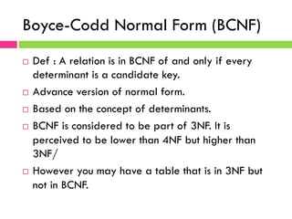 Boyce-Codd Normal Form (BCNF)
¨  Def : A relation is in BCNF of and only if every
determinant is a candidate key.
¨  Advance version of normal form.
¨  Based on the concept of determinants.
¨  BCNF is considered to be part of 3NF. It is
perceived to be lower than 4NF but higher than
3NF/
¨  However you may have a table that is in 3NF but
not in BCNF.
 