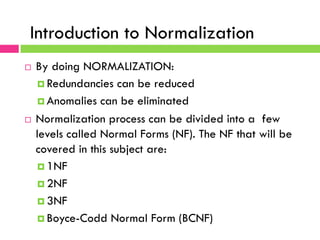 Normalization of Database Table
¨  By doing NORMALIZATION:
¤ Redundancies can be reduced
¤ Anomalies can be eliminated
¨  Normalization process can be divided into a few
levels called Normal Forms (NF). The NF that will be
covered in this subject are:
¤ 1NF
¤ 2NF
¤ 3NF
¤ Boyce-Codd Normal Form (BCNF)
Introduction to Normalization
 