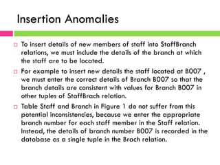 Insertion Anomalies
¨  To insert details of new members of staff into StaffBranch
relations, we must include the details of the branch at which
the staff are to be located.
¨  For example to insert new details the staff located at B007 ,
we must enter the correct details of Branch B007 so that the
branch details are consistent with values for Branch B007 in
other tuples of StaffBrach relation.
¨  Table Staff and Branch in Figure 1 do not suffer from this
potential inconsistencies, because we enter the appropriate
branch number for each staff member in the Staff relation.
Instead, the details of branch number B007 is recorded in the
database as a single tuple in the Brach relation.
 