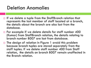 Deletion Anomalies
¨  If we delete a tuple from the StaffBranch relation that
represents the last member of staff located at a branch,
the details about the branch are also lost from the
database.
¨  For example if we delete details for staff number 400
(Kumar) from StaffBranch relation, the details relating to
branch number B007 are lost from database.
¨  The design of relation in Figure 1 avoid this problem
because branch tuples are stored separately from the
staff tuples. If we delete staff number 400 from Staff
relation, the details on branch B007 remain unaffected in
the Branch relation.
 