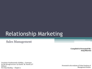 Relationship Marketing
Sales Management
Compiled & Presented By:
Anuj Sharma
Text Book: Fundamentals of Selling – Customers
for life through services by Charles M. Futrell (12th
Edition)
Pre-Class Reading – Chapter 2
Presented to the students of Tolani Institute of
Management Studies
 