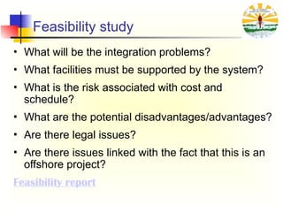 Feasibility study
• What will be the integration problems?
• What facilities must be supported by the system?
• What is the risk associated with cost and
schedule?
• What are the potential disadvantages/advantages?
• Are there legal issues?
• Are there issues linked with the fact that this is an
offshore project?
Feasibility report
 