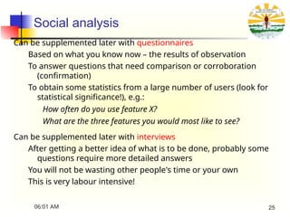 Social analysis
Can be supplemented later with questionnaires
Based on what you know now – the results of observation
To answer questions that need comparison or corroboration
(confirmation)
To obtain some statistics from a large number of users (look for
statistical significance!), e.g.:
How often do you use feature X?
What are the three features you would most like to see?
Can be supplemented later with interviews
After getting a better idea of what is to be done, probably some
questions require more detailed answers
You will not be wasting other people's time or your own
This is very labour intensive!
06:01 AM 25
 
