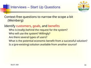 Interviews – Start Up Questions
Context-free questions to narrow the scope a bit
(Weinberg)
Identify customers, goals, and benefits
Who is (really) behind the request for the system?
Who will use the system? Willingly?
Are there several types of users?
What is the potential economic benefit from a successful solution?
Is a (pre-existing) solution available from another source?
06:01 AM 33
 