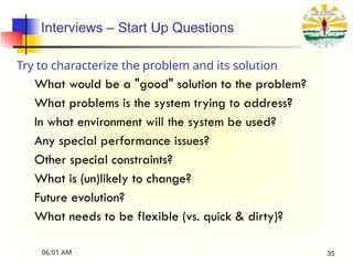 Interviews – Start Up Questions
Try to characterize the problem and its solution
What would be a "good" solution to the problem?
What problems is the system trying to address?
In what environment will the system be used?
Any special performance issues?
Other special constraints?
What is (un)likely to change?
Future evolution?
What needs to be flexible (vs. quick & dirty)?
06:01 AM 35
 