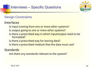 Interviews – Specific Questions
Design Constraints
Interfaces
Is input coming from one or more other systems?
Is output going to one or more other systems?
Is there a prescribed way in which input/output need to be
formatted?
Is there a prescribed way for storing data?
Is there a prescribed medium that the data must use?
Standards
Are there any standards relevant to the system?
06:01 AM 40
 