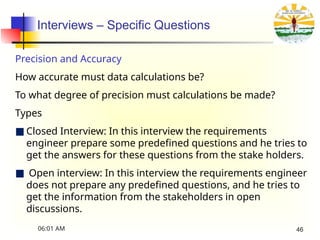 Interviews – Specific Questions
Precision and Accuracy
How accurate must data calculations be?
To what degree of precision must calculations be made?
Types
■ Closed Interview: In this interview the requirements
engineer prepare some predefined questions and he tries to
get the answers for these questions from the stake holders.
■ Open interview: In this interview the requirements engineer
does not prepare any predefined questions, and he tries to
get the information from the stakeholders in open
discussions.
06:01 AM 46
 