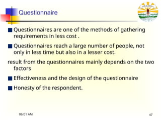 Questionnaire
■ Questionnaires are one of the methods of gathering
requirements in less cost .
■ Questionnaires reach a large number of people, not
only in less time but also in a lesser cost.
result from the questionnaires mainly depends on the two
factors
■ Effectiveness and the design of the questionnaire
■ Honesty of the respondent.
06:01 AM 47
 