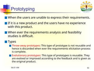 Prototyping
■ When the users are unable to express their requirements.
■ If it is a new product and the users have no experience
with this product.
■ When ever the requirements analysis and feasibility
studies is difficult.
■ Types
■ Throw-away prototypes: This type of prototype is not reusable and
hence is discarded when ever the requirements elicitation process
is complete.
■ Evolutionary prototypes: This type of prototypes is reusable. They
are evolved or improved according to the feedback and is given as
the original product.
06:01 AM 53
 