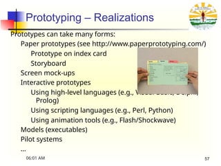 Prototyping – Realizations
Prototypes can take many forms:
Paper prototypes (see http://www.paperprototyping.com/)
Prototype on index card
Storyboard
Screen mock-ups
Interactive prototypes
Using high-level languages (e.g., Visual Basic, Delphi,
Prolog)
Using scripting languages (e.g., Perl, Python)
Using animation tools (e.g., Flash/Shockwave)
Models (executables)
Pilot systems
…
06:01 AM 57
 