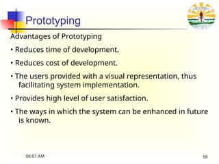 Prototyping
Advantages of Prototyping
• Reduces time of development.
• Reduces cost of development.
• The users provided with a visual representation, thus
facilitating system implementation.
• Provides high level of user satisfaction.
• The ways in which the system can be enhanced in future
is known.
06:01 AM 58
 