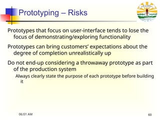Prototyping – Risks
Prototypes that focus on user-interface tends to lose the
focus of demonstrating/exploring functionality
Prototypes can bring customers’ expectations about the
degree of completion unrealistically up
Do not end-up considering a throwaway prototype as part
of the production system
Always clearly state the purpose of each prototype before building
it
06:01 AM 60
 