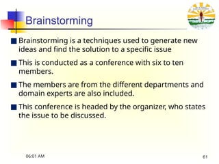 Brainstorming
■ Brainstorming is a techniques used to generate new
ideas and find the solution to a specific issue
■ This is conducted as a conference with six to ten
members.
■ The members are from the different departments and
domain experts are also included.
■ This conference is headed by the organizer, who states
the issue to be discussed.
06:01 AM 61
 