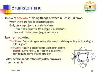 Brainstorming
To invent new way of doing things or when much is unknown
When there are few or too many ideas
Early on in a project particularly when:
There is little expertise for the type of applications
Innovation is important (e.g., novel system)
Two main activities:
The Storm: Generating as many ideas as possible (quantity, not quality) –
wild is good!
The Calm: Filtering out of ideas (combine, clarify,
prioritize, improve…) to keep the best one(s) –
may require some voting strategy
Roles: scribe, moderator (may also provoke),
participants !
!
! !
!
!
06:01 AM 63
 