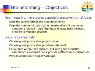 Brainstorming – Objectives
Hear ideas from everyone, especially unconventional ideas
Keep the tone informal and non-judgemental
Keep the number of participants “reasonable“ – if too many,
consider a “playoff “-type filtering and invite back the most
creative to multiple sessions
Encourage creativity
Choose good, provocative project name.
Choose good, provocative problem statement
Get a room without distractions, but with good acoustics,
whiteboards, coloured pens, provide coffee/donuts/pizza/beer
Provide appropriate props/mock-ups
06:01 AM 64
 