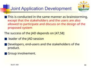 Joint Application Development
■ This is conducted in the same manner as brainstorming,
except that the stakeholders and the users are also
allowed to participate and discuss on the design of the
proposed system
The success of the JAD depends on [47,58]
■ leader of the JAD session
■ Developers, end-users and the stakeholders of the
product.
■ Group involvement.
06:01 AM 68
 