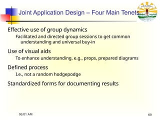 Joint Application Design – Four Main Tenets
Effective use of group dynamics
Facilitated and directed group sessions to get common
understanding and universal buy-in
Use of visual aids
To enhance understanding, e.g., props, prepared diagrams
Defined process
I.e., not a random hodgepodge
Standardized forms for documenting results
06:01 AM 69
 