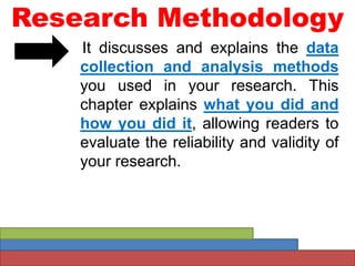 Research Methodology
It discusses and explains the data
collection and analysis methods
you used in your research. This
chapter explains what you did and
how you did it, allowing readers to
evaluate the reliability and validity of
your research.
 