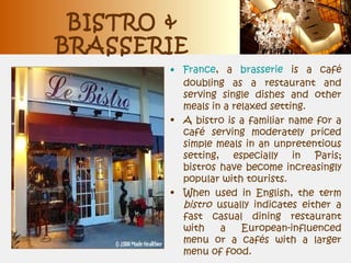 BISTRO &
BRASSERIE
• France, a brasserie is a café
doubling as a restaurant and
serving single dishes and other
meals in a relaxed setting.
• A bistro is a familiar name for a
café serving moderately priced
simple meals in an unpretentious
setting, especially in Paris;
bistros have become increasingly
popular with tourists.
• When used in English, the term
bistro usually indicates either a
fast casual dining restaurant
with a European-influenced
menu or a cafés with a larger
menu of food.
 