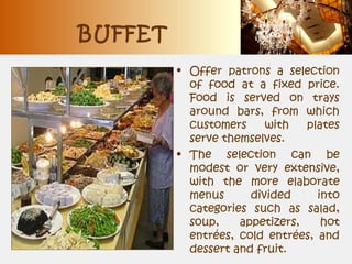BUFFET
• Offer patrons a selection
of food at a fixed price.
Food is served on trays
around bars, from which
customers with plates
serve themselves.
• The selection can be
modest or very extensive,
with the more elaborate
menus divided into
categories such as salad,
soup, appetizers, hot
entrées, cold entrées, and
dessert and fruit.
 
