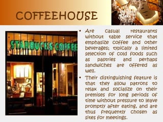 COFFEEHOUSE
• Are casual restaurants
without table service that
emphasize coffee and other
beverages; typically a limited
selection of cold foods such
as pastries and perhaps
sandwiches are offered as
well.
• Their distinguishing feature is
that they allow patrons to
relax and socialize on their
premises for long periods of
time without pressure to leave
promptly after eating, and are
thus frequently chosen as
sites for meetings.
 
