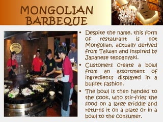 MONGOLIAN
BARBEQUE
• Despite the name, this form
of restaurant is not
Mongolian, actually derived
from Taiwan and inspired by
Japanese teppanyaki.
• Customers create a bowl
from an assortment of
ingredients displayed in a
buffet fashion.
• The bowl is then handed to
the cook, who stir-fries the
food on a large griddle and
returns it on a plate or in a
bowl to the consumer.
 