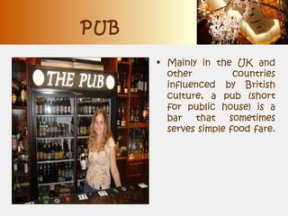 PUB
• Mainly in the UK and
other countries
influenced by British
culture, a pub (short
for public house) is a
bar that sometimes
serves simple food fare.
 